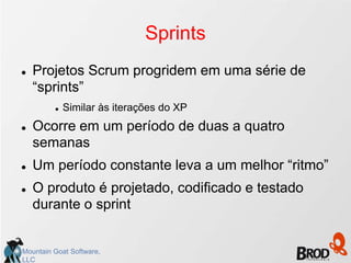 Sprints
   Projetos Scrum progridem em uma série de
    “sprints”
            Similar às iterações do XP
   Ocorre em um período de duas a quatro
    semanas
   Um período constante leva a um melhor “ritmo”
   O produto é projetado, codificado e testado
    durante o sprint


Mountain Goat Software,
LLC
 