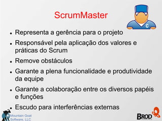ScrumMaster
   Representa a gerência para o projeto
   Responsável pela aplicação dos valores e
    práticas do Scrum
   Remove obstáculos
   Garante a plena funcionalidade e produtividade
    da equipe
   Garante a colaboração entre os diversos papéis
    e funções
   Escudo para interferências externas
Mountain Goat
Software, LLC
 