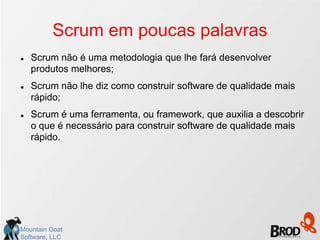 Scrum em poucas palavras
   Scrum não é uma metodologia que lhe fará desenvolver
    produtos melhores;
   Scrum não lhe diz como construir software de qualidade mais
    rápido;
   Scrum é uma ferramenta, ou framework, que auxilia a descobrir
    o que é necessário para construir software de qualidade mais
    rápido.




Mountain Goat
Software, LLC
 