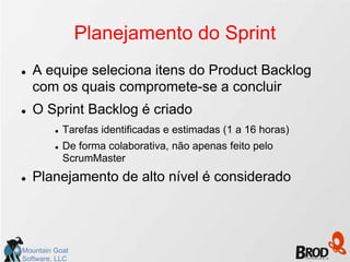 Planejamento do Sprint
   A equipe seleciona itens do Product Backlog
    com os quais compromete-se a concluir
   O Sprint Backlog é criado
            Tarefas identificadas e estimadas (1 a 16 horas)
            De forma colaborativa, não apenas feito pelo
             ScrumMaster
   Planejamento de alto nível é considerado




Mountain Goat
Software, LLC
 