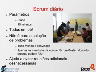 Scrum diário
   Parâmetros
            Diário
            15 minutos
   Todos em pé!
   Não é para a solução
    de problemas
            Todo mundo é convidado
            Apenas os membros da equipe, ScrumMaster, dono do
             produto podem falar
   Ajuda a evitar reuniões adicionais
    desnecessárias
Mountain Goat
Software, LLC
 