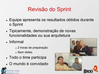 Revisão do Sprint
   Equipe apresenta os resultados obtidos durante
    o Sprint
   Tipicamente, demonstração de novas
    funcionalidades ou sua arquitetura
   Informal
            2 horas de preparação
            Sem slides
   Todo o time participa
   O mundo é convidado
Mountain Goat
Software, LLC
 
