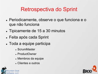 Retrospectiva do Sprint
   Periodicamente, observe o que funciona e o
    que não funciona
   Tipicamente de 15 a 30 minutos
   Feita após cada Sprint
   Toda a equipe participa
            ScrumMaster
            ProductOwner
            Membros da equipe
            Clientes e outros

Mountain Goat
Software, LLC
 