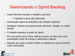 Gerenciando o Sprint Backlog
   Cada indivíduo escolhe o trabalho que fará
            Trabalhos nunca são atribuídos
   Atualização diária da estimativa do trabalho restante
   Qualquer membro da equipe pode adicionar, apagar ou mudar
    tarefas
   O trabalho aparece a partir do Sprint
   Se uma tarefa não é clara, defina-a como um item com uma
    quantidade maior de tempo e subdivida-a depois
   Atualize as coisas a serem feitas na medida em que se tornam
    mais conhecidas


Mountain Goat
Software, LLC
 