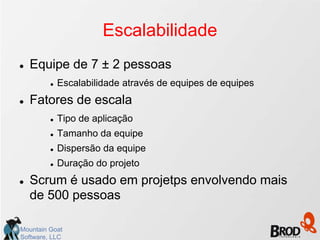 Escalabilidade
   Equipe de 7 ± 2 pessoas
            Escalabilidade através de equipes de equipes
   Fatores de escala
            Tipo de aplicação
            Tamanho da equipe
            Dispersão da equipe
            Duração do projeto
   Scrum é usado em projetps envolvendo mais
    de 500 pessoas

Mountain Goat
Software, LLC
 