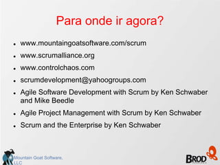 Para onde ir agora?
   www.mountaingoatsoftware.com/scrum
   www.scrumalliance.org
   www.controlchaos.com
   scrumdevelopment@yahoogroups.com
   Agile Software Development with Scrum by Ken Schwaber
    and Mike Beedle
   Agile Project Management with Scrum by Ken Schwaber
   Scrum and the Enterprise by Ken Schwaber



Mountain Goat Software,
LLC
 