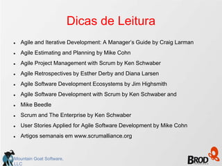 Dicas de Leitura
   Agile and Iterative Development: A Manager’s Guide by Craig Larman
   Agile Estimating and Planning by Mike Cohn
   Agile Project Management with Scrum by Ken Schwaber
   Agile Retrospectives by Esther Derby and Diana Larsen
   Agile Software Development Ecosystems by Jim Highsmith
   Agile Software Development with Scrum by Ken Schwaber and
   Mike Beedle
   Scrum and The Enterprise by Ken Schwaber
   User Stories Applied for Agile Software Development by Mike Cohn
   Artigos semanais em www.scrumalliance.org



Mountain Goat Software,
LLC
 