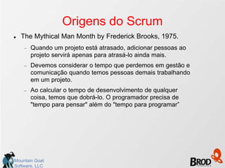 Origens do Scrum
   The Mythical Man Month by Frederick Brooks, 1975.
       Quando um projeto está atrasado, adicionar pessoas ao
       projeto servirá apenas para atrasá-lo ainda mais.
       Devemos considerar o tempo que perdemos em gestão e
       comunicação quando temos pessoas demais trabalhando
       em um projeto.
       Ao calcular o tempo de desenvolvimento de qualquer
       coisa, temos que dobrá-lo. O programador precisa de
       "tempo para pensar" além do "tempo para programar”




Mountain Goat
Software, LLC
 