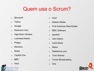 Quem usa o Scrum?
        Microsoft               Intuit
        Yahoo                   Nielsen Media
        Google                  First American Real Estate
        Electronic Arts         BMC Software
        High Moon Studios       Ipswitch
        Lockheed Martin         John Deere
        Philips                 Lexis Nexis
        Siemens                 Sabre
        Nokia                   Salesforce.com
        Capital One             Time Warner
        BBC                     Turner Broadcasting
        Intuit                  Oce
Mountain Goat
Software, LLC
 
