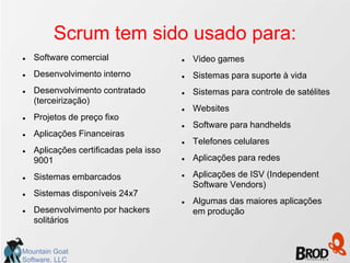 Scrum tem sido usado para:
   Software comercial                     Video games
   Desenvolvimento interno                Sistemas para suporte à vida
   Desenvolvimento contratado             Sistemas para controle de satélites
    (terceirização)
                                           Websites
   Projetos de preço fixo
                                           Software para handhelds
   Aplicações Financeiras
                                           Telefones celulares
   Aplicações certificadas pela isso
    9001                                   Aplicações para redes

   Sistemas embarcados                    Aplicações de ISV (Independent
                                            Software Vendors)
   Sistemas disponíveis 24x7
                                           Algumas das maiores aplicações
   Desenvolvimento por hackers             em produção
    solitários


Mountain Goat
Software, LLC
 