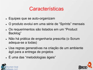 Características
   Equipes que se auto-organizam
   O produto evolui em uma série de “Sprints” mensais
   Os requerimentos são listados em um “Product
    Backlog”
   Não há prática de engenharia prescrita (o Scrum
    adequa-se a todas)
   Usa regras generativas na criação de um ambiente
    ágil para a entrega de projetos
   É uma das “metodologias ágeis”

Mountain Goat
Software, LLC
 