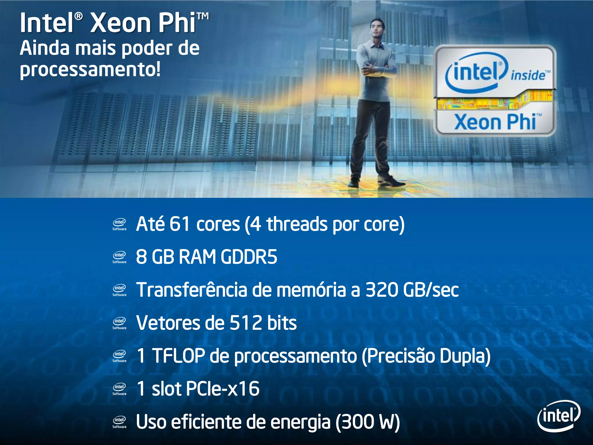 Até 61 cores (4 threads por core)
8 GB RAM GDDR5
Transferência de memória a 320 GB/sec
Vetores de 512 bits
1 TFLOP de processamento (Precisão Dupla)
1 slot PCIe-x16
Uso eficiente de energia (300 W)
Intel® Xeon Phi™
Ainda mais poder de
processamento!
 