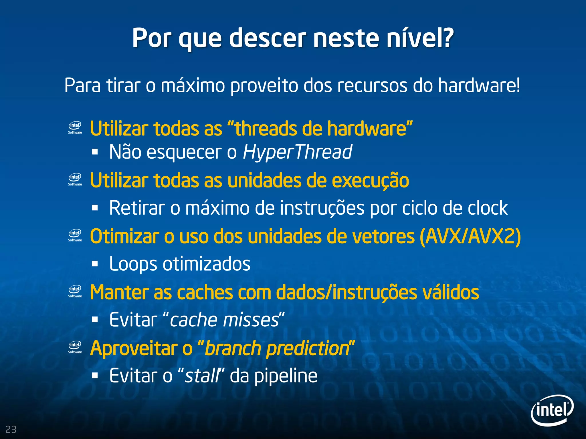23
Por que descer neste nível?
Utilizar todas as “threads de hardware”
 Não esquecer o HyperThread
Utilizar todas as unidades de execução
 Retirar o máximo de instruções por ciclo de clock
Otimizar o uso dos unidades de vetores (AVX/AVX2)
 Loops otimizados
Manter as caches com dados/instruções válidos
 Evitar “cache misses”
Aproveitar o “branch prediction”
 Evitar o “stall” da pipeline
Para tirar o máximo proveito dos recursos do hardware!
 