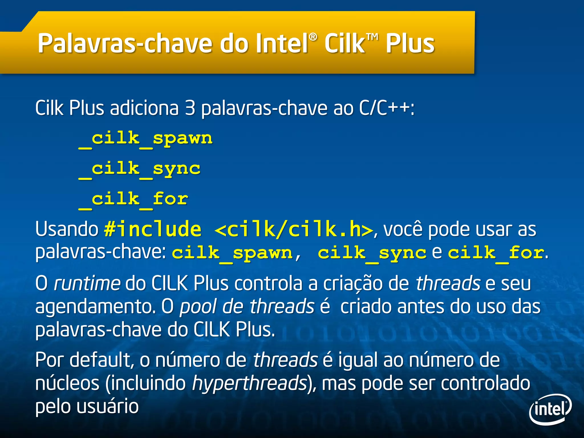 Palavras-chave do Intel® Cilk™ Plus
Cilk Plus adiciona 3 palavras-chave ao C/C++:
_cilk_spawn
_cilk_sync
_cilk_for
Usando #include <cilk/cilk.h>, você pode usar as
palavras-chave: cilk_spawn, cilk_sync e cilk_for.
O runtime do CILK Plus controla a criação de threads e seu
agendamento. O pool de threads é criado antes do uso das
palavras-chave do CILK Plus.
Por default, o número de threads é igual ao número de
núcleos (incluindo hyperthreads), mas pode ser controlado
pelo usuário
 