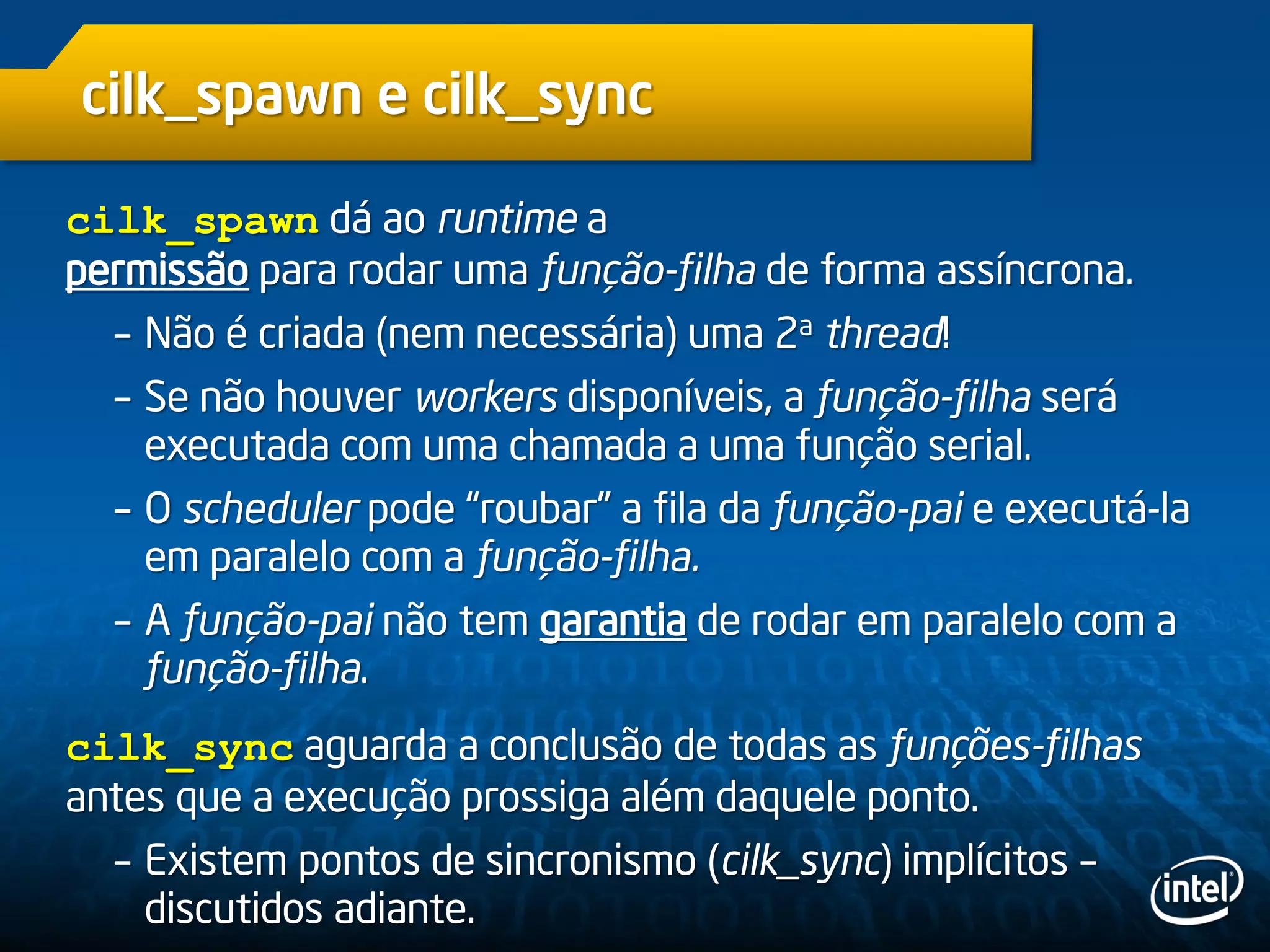 cilk_spawn e cilk_sync
cilk_spawn dá ao runtime a
permissão para rodar uma função-filha de forma assíncrona.
– Não é criada (nem necessária) uma 2a thread!
– Se não houver workers disponíveis, a função-filha será
executada com uma chamada a uma função serial.
– O scheduler pode “roubar” a fila da função-pai e executá-la
em paralelo com a função-filha.
– A função-pai não tem garantia de rodar em paralelo com a
função-filha.
cilk_sync aguarda a conclusão de todas as funções-filhas
antes que a execução prossiga além daquele ponto.
– Existem pontos de sincronismo (cilk_sync) implícitos –
discutidos adiante.
 