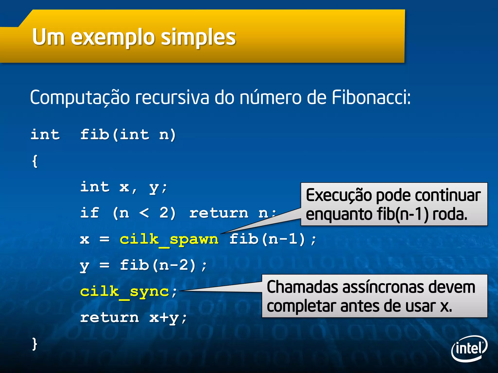 Um exemplo simples
Computação recursiva do número de Fibonacci:
int fib(int n)
{
int x, y;
if (n < 2) return n;
x = cilk_spawn fib(n-1);
y = fib(n-2);
cilk_sync;
return x+y;
}
Chamadas assíncronas devem
completar antes de usar x.
Execução pode continuar
enquanto fib(n-1) roda.
 