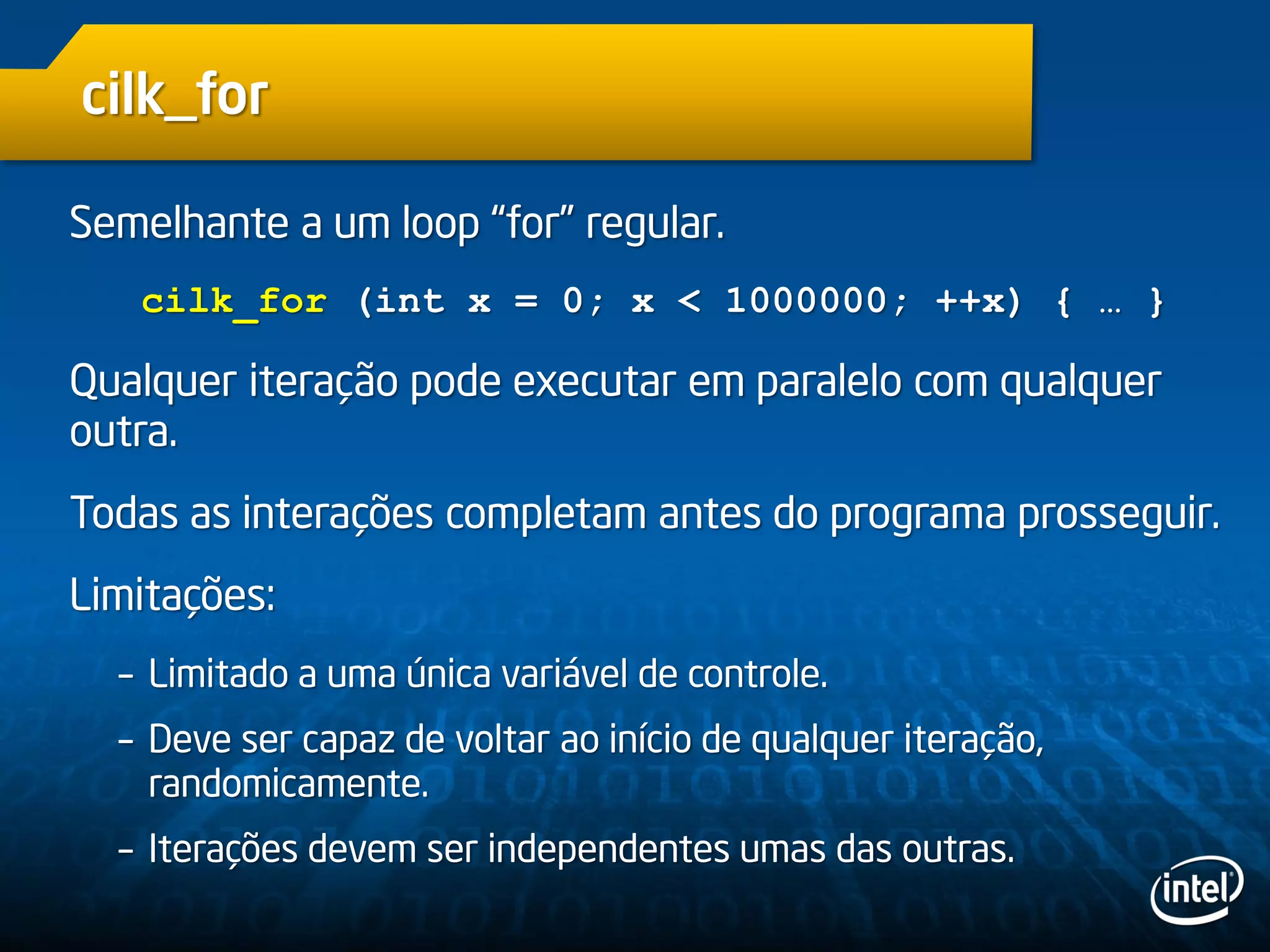 cilk_for
Semelhante a um loop “for” regular.
cilk_for (int x = 0; x < 1000000; ++x) { … }
Qualquer iteração pode executar em paralelo com qualquer
outra.
Todas as interações completam antes do programa prosseguir.
Limitações:
– Limitado a uma única variável de controle.
– Deve ser capaz de voltar ao início de qualquer iteração,
randomicamente.
– Iterações devem ser independentes umas das outras.
 