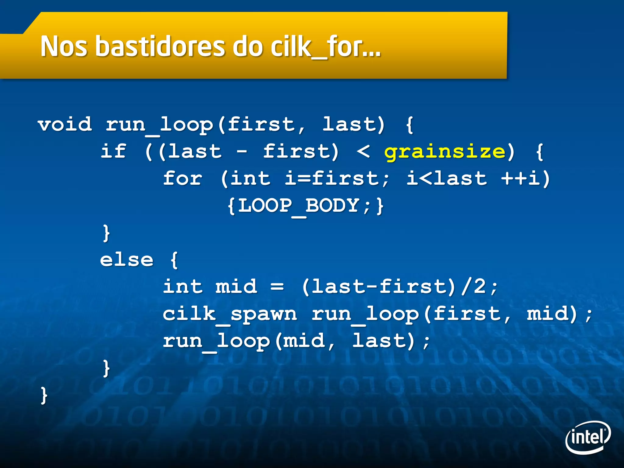 Nos bastidores do cilk_for…
void run_loop(first, last) {
if ((last - first) < grainsize) {
for (int i=first; i<last ++i)
{LOOP_BODY;}
}
else {
int mid = (last-first)/2;
cilk_spawn run_loop(first, mid);
run_loop(mid, last);
}
}
 