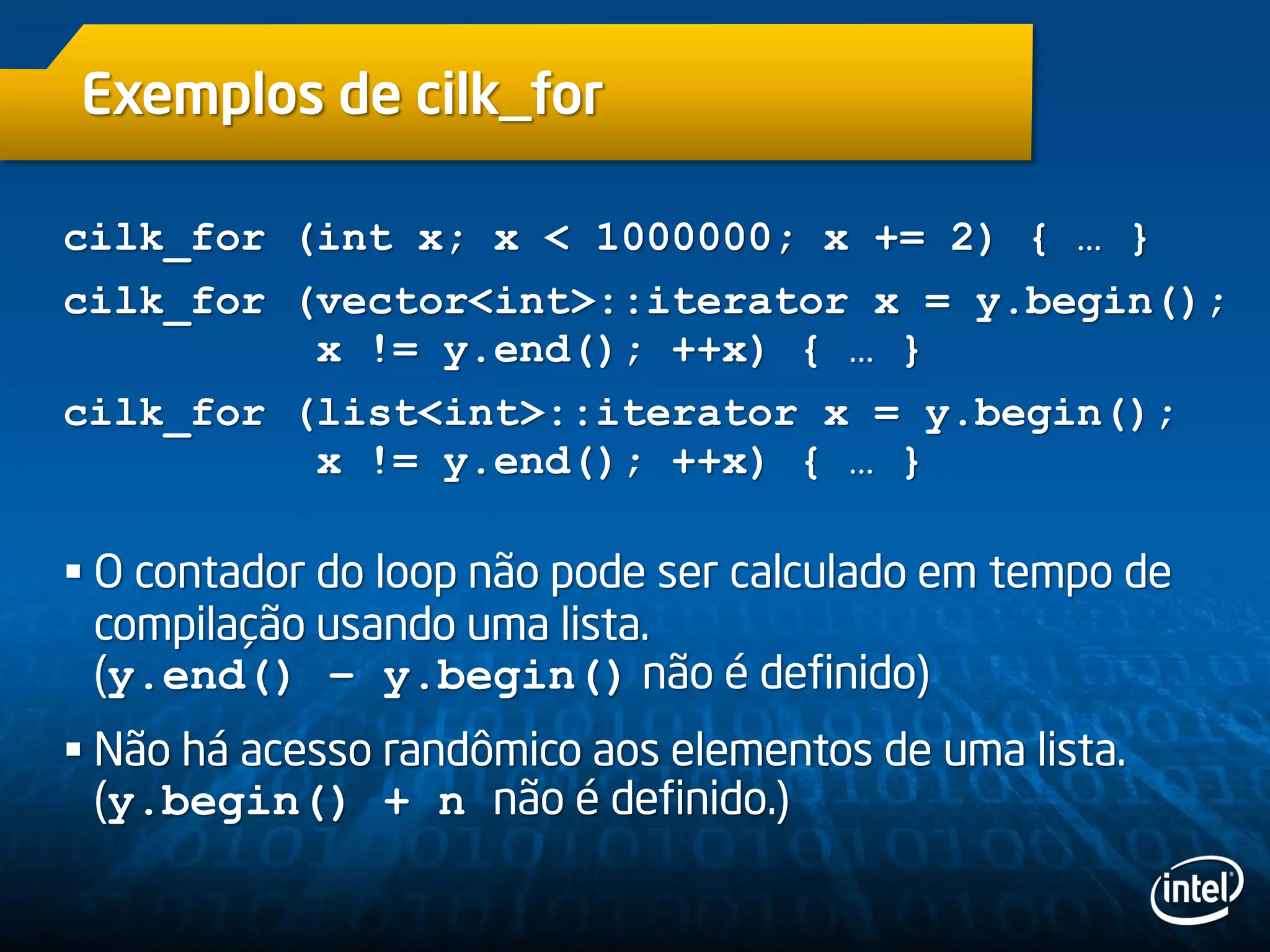 Exemplos de cilk_for
cilk_for (int x; x < 1000000; x += 2) { … }
cilk_for (vector<int>::iterator x = y.begin();
x != y.end(); ++x) { … }
cilk_for (list<int>::iterator x = y.begin();
x != y.end(); ++x) { … }
 O contador do loop não pode ser calculado em tempo de
compilação usando uma lista.
(y.end() – y.begin() não é definido)
 Não há acesso randômico aos elementos de uma lista.
(y.begin() + n não é definido.)
 