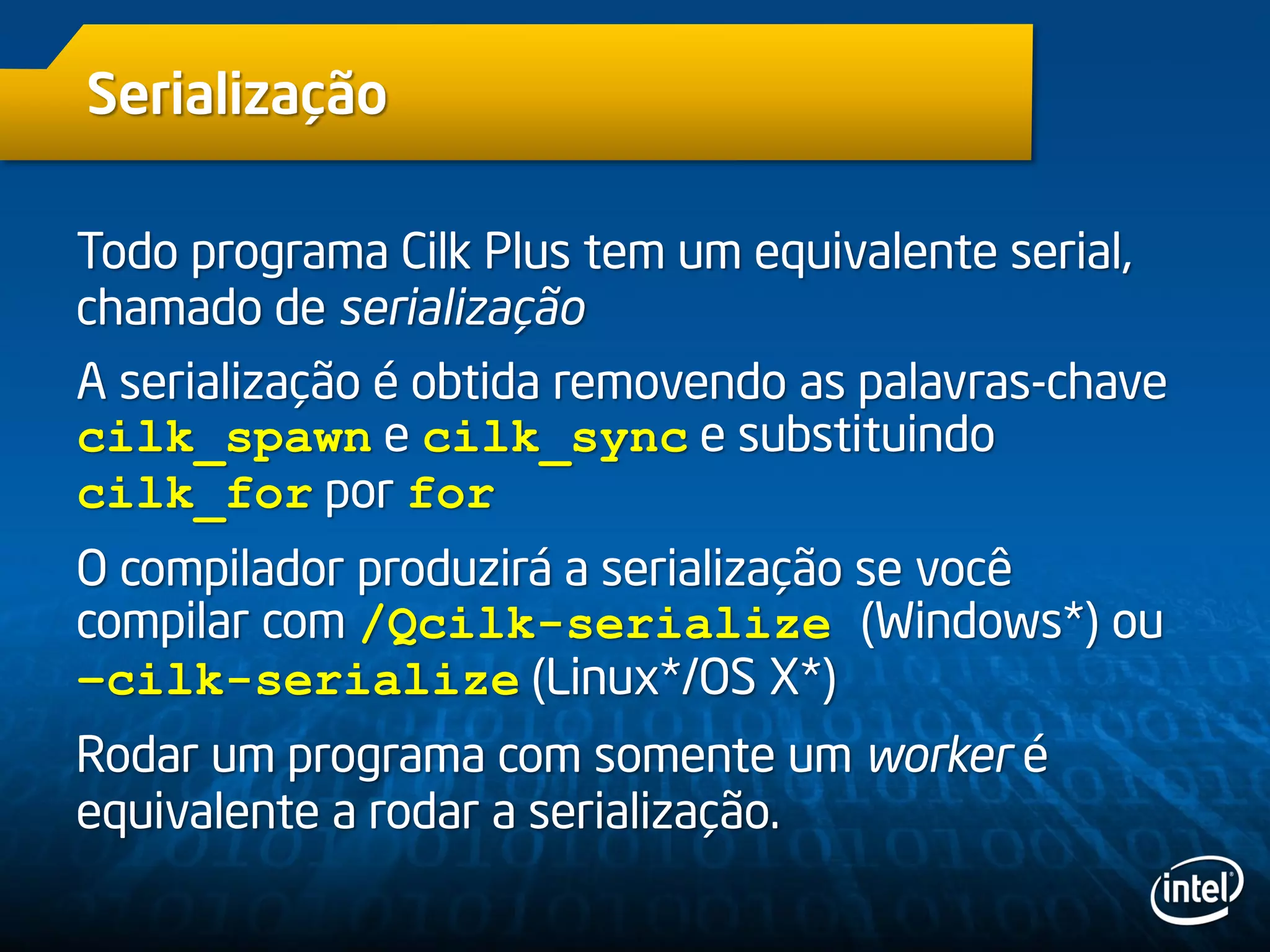 Serialização
Todo programa Cilk Plus tem um equivalente serial,
chamado de serialização
A serialização é obtida removendo as palavras-chave
cilk_spawn e cilk_sync e substituindo
cilk_for por for
O compilador produzirá a serialização se você
compilar com /Qcilk-serialize (Windows*) ou
–cilk-serialize (Linux*/OS X*)
Rodar um programa com somente um worker é
equivalente a rodar a serialização.
 