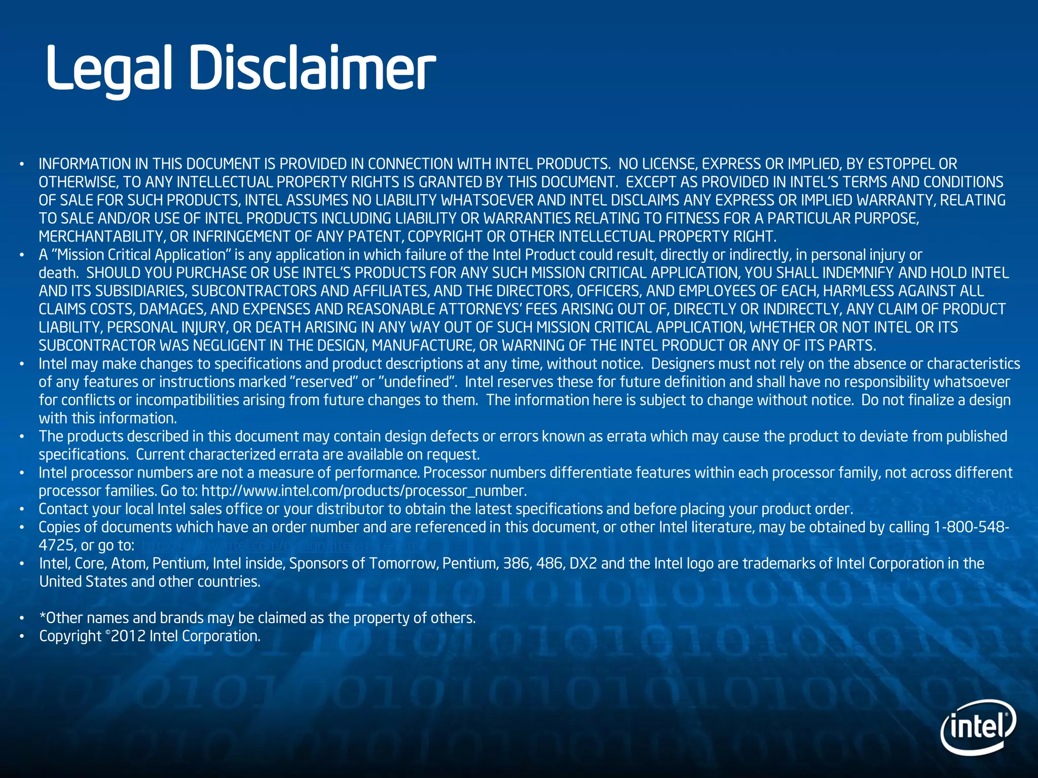 • INFORMATION IN THIS DOCUMENT IS PROVIDED IN CONNECTION WITH INTEL PRODUCTS. NO LICENSE, EXPRESS OR IMPLIED, BY ESTOPPEL OR
OTHERWISE, TO ANY INTELLECTUAL PROPERTY RIGHTS IS GRANTED BY THIS DOCUMENT. EXCEPT AS PROVIDED IN INTEL'S TERMS AND CONDITIONS
OF SALE FOR SUCH PRODUCTS, INTEL ASSUMES NO LIABILITY WHATSOEVER AND INTEL DISCLAIMS ANY EXPRESS OR IMPLIED WARRANTY, RELATING
TO SALE AND/OR USE OF INTEL PRODUCTS INCLUDING LIABILITY OR WARRANTIES RELATING TO FITNESS FOR A PARTICULAR PURPOSE,
MERCHANTABILITY, OR INFRINGEMENT OF ANY PATENT, COPYRIGHT OR OTHER INTELLECTUAL PROPERTY RIGHT.
• A "Mission Critical Application" is any application in which failure of the Intel Product could result, directly or indirectly, in personal injury or
death. SHOULD YOU PURCHASE OR USE INTEL'S PRODUCTS FOR ANY SUCH MISSION CRITICAL APPLICATION, YOU SHALL INDEMNIFY AND HOLD INTEL
AND ITS SUBSIDIARIES, SUBCONTRACTORS AND AFFILIATES, AND THE DIRECTORS, OFFICERS, AND EMPLOYEES OF EACH, HARMLESS AGAINST ALL
CLAIMS COSTS, DAMAGES, AND EXPENSES AND REASONABLE ATTORNEYS' FEES ARISING OUT OF, DIRECTLY OR INDIRECTLY, ANY CLAIM OF PRODUCT
LIABILITY, PERSONAL INJURY, OR DEATH ARISING IN ANY WAY OUT OF SUCH MISSION CRITICAL APPLICATION, WHETHER OR NOT INTEL OR ITS
SUBCONTRACTOR WAS NEGLIGENT IN THE DESIGN, MANUFACTURE, OR WARNING OF THE INTEL PRODUCT OR ANY OF ITS PARTS.
• Intel may make changes to specifications and product descriptions at any time, without notice. Designers must not rely on the absence or characteristics
of any features or instructions marked "reserved" or "undefined". Intel reserves these for future definition and shall have no responsibility whatsoever
for conflicts or incompatibilities arising from future changes to them. The information here is subject to change without notice. Do not finalize a design
with this information.
• The products described in this document may contain design defects or errors known as errata which may cause the product to deviate from published
specifications. Current characterized errata are available on request.
• Intel processor numbers are not a measure of performance. Processor numbers differentiate features within each processor family, not across different
processor families. Go to: http://www.intel.com/products/processor_number.
• Contact your local Intel sales office or your distributor to obtain the latest specifications and before placing your product order.
• Copies of documents which have an order number and are referenced in this document, or other Intel literature, may be obtained by calling 1-800-548-
4725, or go to: http://www.intel.com/design/literature.htm
• Intel, Core, Atom, Pentium, Intel inside, Sponsors of Tomorrow, Pentium, 386, 486, DX2 and the Intel logo are trademarks of Intel Corporation in the
United States and other countries.
• *Other names and brands may be claimed as the property of others.
• Copyright ©2012 Intel Corporation.
Legal Disclaimer
 