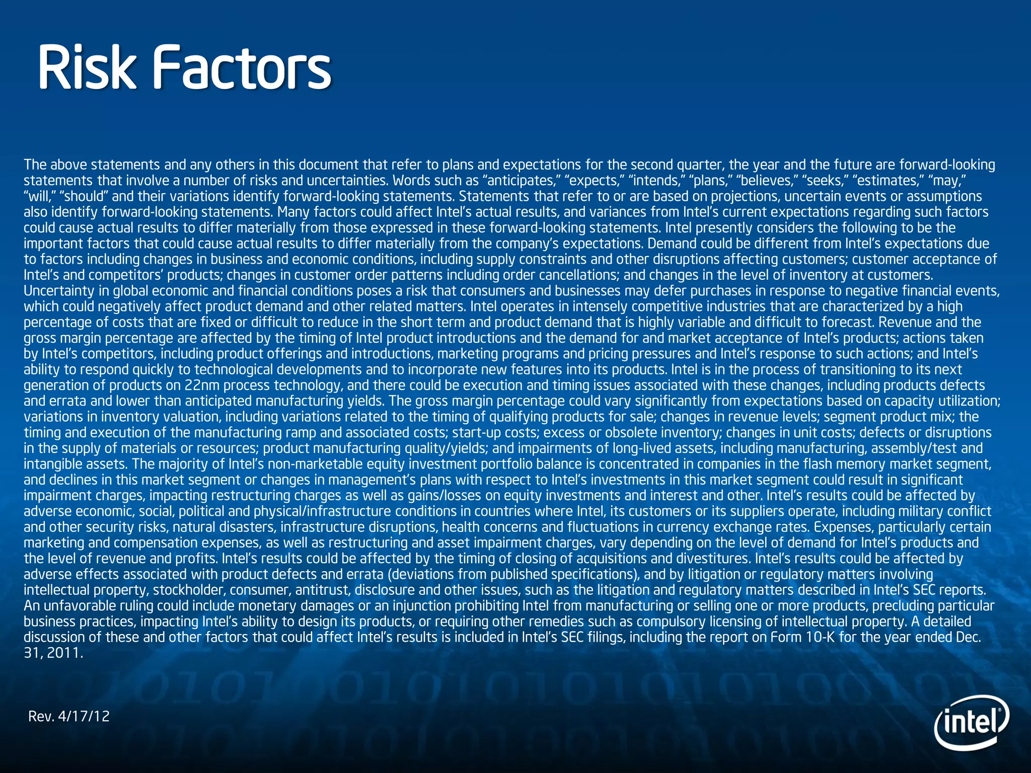 Risk Factors
The above statements and any others in this document that refer to plans and expectations for the second quarter, the year and the future are forward-looking
statements that involve a number of risks and uncertainties. Words such as “anticipates,” “expects,” “intends,” “plans,” “believes,” “seeks,” “estimates,” “may,”
“will,” “should” and their variations identify forward-looking statements. Statements that refer to or are based on projections, uncertain events or assumptions
also identify forward-looking statements. Many factors could affect Intel’s actual results, and variances from Intel’s current expectations regarding such factors
could cause actual results to differ materially from those expressed in these forward-looking statements. Intel presently considers the following to be the
important factors that could cause actual results to differ materially from the company’s expectations. Demand could be different from Intel's expectations due
to factors including changes in business and economic conditions, including supply constraints and other disruptions affecting customers; customer acceptance of
Intel’s and competitors’ products; changes in customer order patterns including order cancellations; and changes in the level of inventory at customers.
Uncertainty in global economic and financial conditions poses a risk that consumers and businesses may defer purchases in response to negative financial events,
which could negatively affect product demand and other related matters. Intel operates in intensely competitive industries that are characterized by a high
percentage of costs that are fixed or difficult to reduce in the short term and product demand that is highly variable and difficult to forecast. Revenue and the
gross margin percentage are affected by the timing of Intel product introductions and the demand for and market acceptance of Intel's products; actions taken
by Intel's competitors, including product offerings and introductions, marketing programs and pricing pressures and Intel’s response to such actions; and Intel’s
ability to respond quickly to technological developments and to incorporate new features into its products. Intel is in the process of transitioning to its next
generation of products on 22nm process technology, and there could be execution and timing issues associated with these changes, including products defects
and errata and lower than anticipated manufacturing yields. The gross margin percentage could vary significantly from expectations based on capacity utilization;
variations in inventory valuation, including variations related to the timing of qualifying products for sale; changes in revenue levels; segment product mix; the
timing and execution of the manufacturing ramp and associated costs; start-up costs; excess or obsolete inventory; changes in unit costs; defects or disruptions
in the supply of materials or resources; product manufacturing quality/yields; and impairments of long-lived assets, including manufacturing, assembly/test and
intangible assets. The majority of Intel’s non-marketable equity investment portfolio balance is concentrated in companies in the flash memory market segment,
and declines in this market segment or changes in management’s plans with respect to Intel’s investments in this market segment could result in significant
impairment charges, impacting restructuring charges as well as gains/losses on equity investments and interest and other. Intel's results could be affected by
adverse economic, social, political and physical/infrastructure conditions in countries where Intel, its customers or its suppliers operate, including military conflict
and other security risks, natural disasters, infrastructure disruptions, health concerns and fluctuations in currency exchange rates. Expenses, particularly certain
marketing and compensation expenses, as well as restructuring and asset impairment charges, vary depending on the level of demand for Intel's products and
the level of revenue and profits. Intel’s results could be affected by the timing of closing of acquisitions and divestitures. Intel's results could be affected by
adverse effects associated with product defects and errata (deviations from published specifications), and by litigation or regulatory matters involving
intellectual property, stockholder, consumer, antitrust, disclosure and other issues, such as the litigation and regulatory matters described in Intel's SEC reports.
An unfavorable ruling could include monetary damages or an injunction prohibiting Intel from manufacturing or selling one or more products, precluding particular
business practices, impacting Intel’s ability to design its products, or requiring other remedies such as compulsory licensing of intellectual property. A detailed
discussion of these and other factors that could affect Intel’s results is included in Intel’s SEC filings, including the report on Form 10-K for the year ended Dec.
31, 2011.
Rev. 4/17/12
 