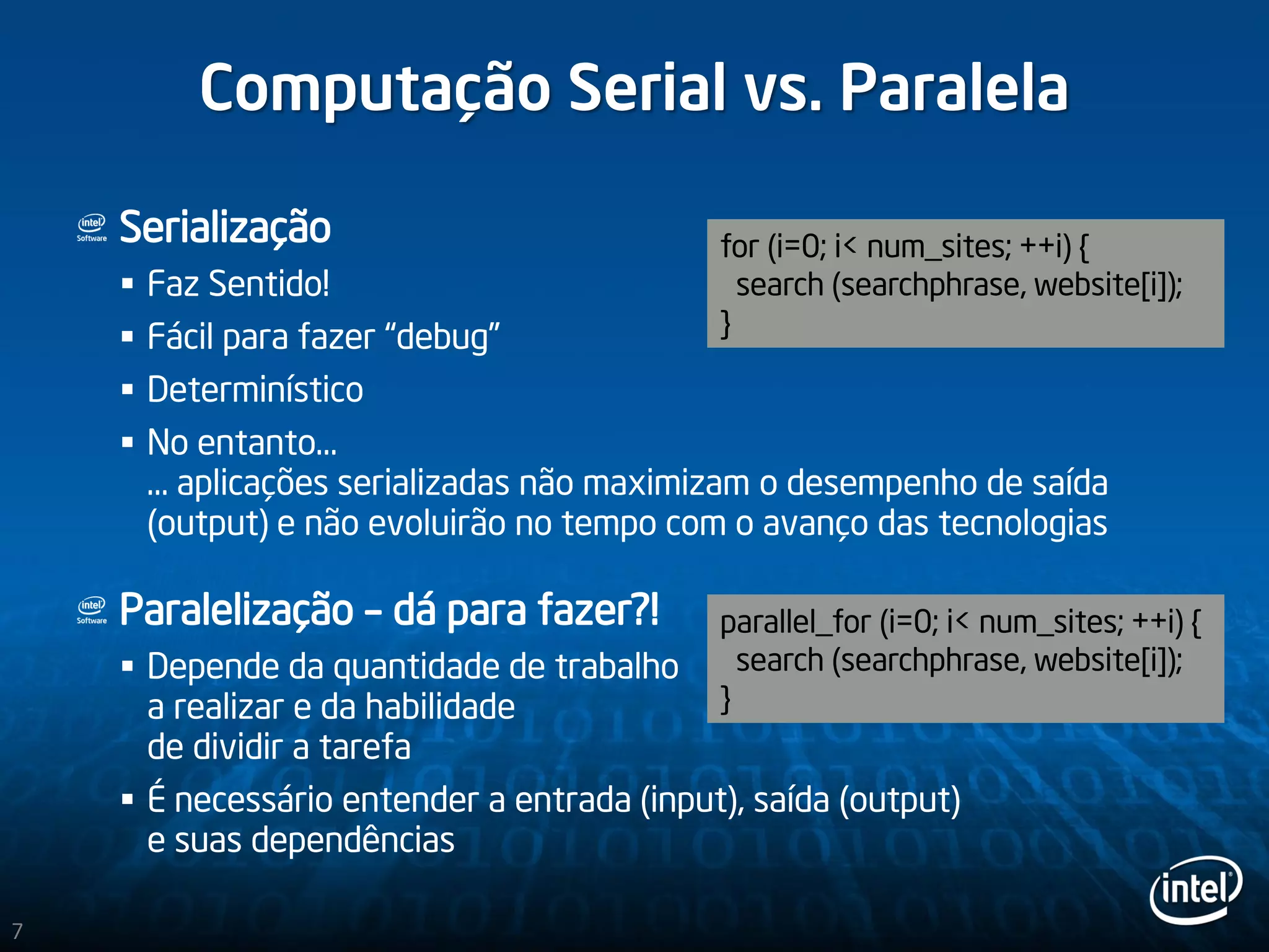Computação Serial vs. Paralela
Serialização
 Faz Sentido!
 Fácil para fazer “debug”
 Determinístico
 No entanto…
… aplicações serializadas não maximizam o desempenho de saída
(output) e não evoluirão no tempo com o avanço das tecnologias
Paralelização – dá para fazer?!
 Depende da quantidade de trabalho
a realizar e da habilidade
de dividir a tarefa
 É necessário entender a entrada (input), saída (output)
e suas dependências
for (i=0; i< num_sites; ++i) {
search (searchphrase, website[i]);
}
parallel_for (i=0; i< num_sites; ++i) {
search (searchphrase, website[i]);
}
7
 