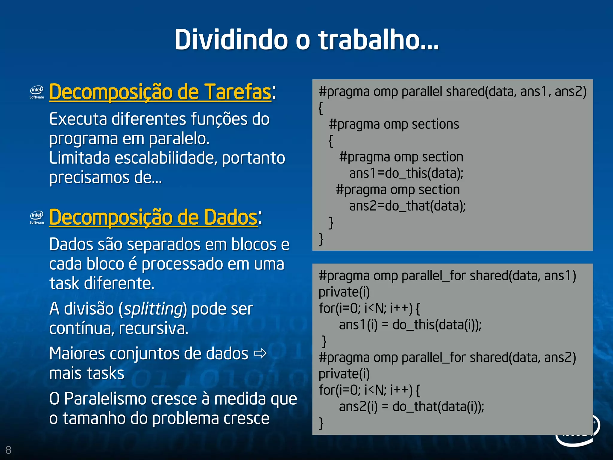 Dividindo o trabalho…
Decomposição de Tarefas:
Executa diferentes funções do
programa em paralelo.
Limitada escalabilidade, portanto
precisamos de…
Decomposição de Dados:
Dados são separados em blocos e
cada bloco é processado em uma
task diferente.
A divisão (splitting) pode ser
contínua, recursiva.
Maiores conjuntos de dados 
mais tasks
O Paralelismo cresce à medida que
o tamanho do problema cresce
#pragma omp parallel shared(data, ans1, ans2)
{
#pragma omp sections
{
#pragma omp section
ans1=do_this(data);
#pragma omp section
ans2=do_that(data);
}
}
#pragma omp parallel_for shared(data, ans1)
private(i)
for(i=0; i<N; i++) {
ans1(i) = do_this(data(i));
}
#pragma omp parallel_for shared(data, ans2)
private(i)
for(i=0; i<N; i++) {
ans2(i) = do_that(data(i));
}
8
 