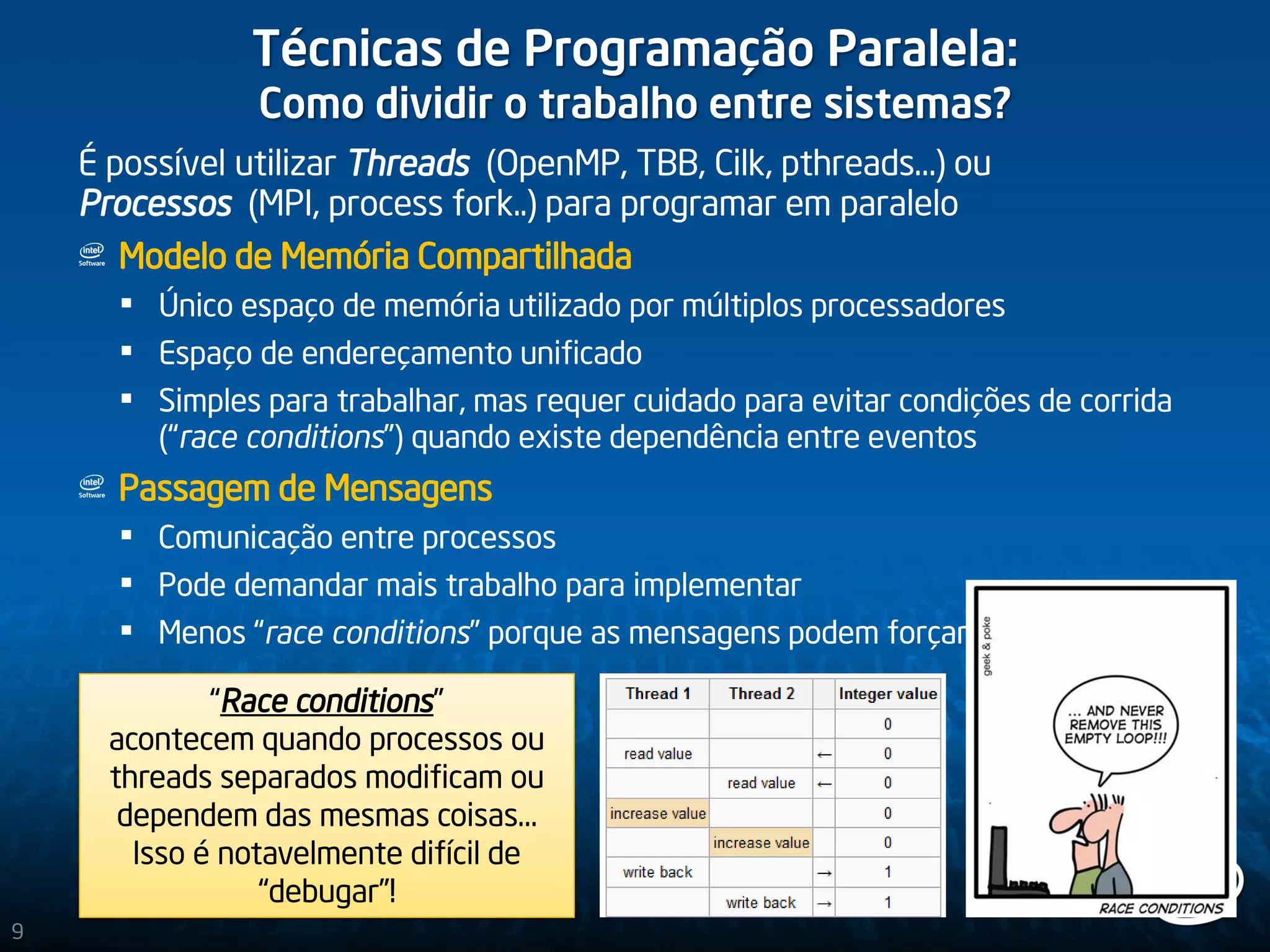 Técnicas de Programação Paralela:
Como dividir o trabalho entre sistemas?
É possível utilizar Threads (OpenMP, TBB, Cilk, pthreads…) ou
Processos (MPI, process fork..) para programar em paralelo
Modelo de Memória Compartilhada
 Único espaço de memória utilizado por múltiplos processadores
 Espaço de endereçamento unificado
 Simples para trabalhar, mas requer cuidado para evitar condições de corrida
(“race conditions”) quando existe dependência entre eventos
Passagem de Mensagens
 Comunicação entre processos
 Pode demandar mais trabalho para implementar
 Menos “race conditions” porque as mensagens podem forçar o sincronismo
“Race conditions”
acontecem quando processos ou
threads separados modificam ou
dependem das mesmas coisas…
Isso é notavelmente difícil de
“debugar”!
9
 