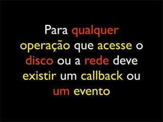 Para qualquer
operação que acesse o
 disco ou a rede deve
existir um callback ou
      um evento
 