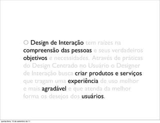 O Design de Interação tem raízes na
                         compreensão das pessoas e seus verdadeiros
                         objetivos e necessidades. Através de práticas
                         do Design Centrado no Usuário o Designer
                         de Interação busca criar produtos e serviços
                         que tragam uma experiência de uso melhor
                         e mais agradável e que atenda da melhor
                         forma os desejos dos usuários.


quinta-feira, 15 de setembro de 11
 