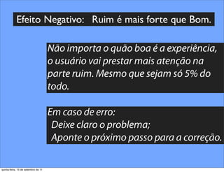 Efeito Negativo: Ruim é mais forte que Bom.

                                     Não importa o quão boa é a experiência,
                                     o usuário vai prestar mais atenção na
                                     parte ruim. Mesmo que sejam só 5% do
                                     todo.

                                     Em caso de erro:
                                      Deixe claro o problema;
                                      Aponte o próximo passo para a correção.

quinta-feira, 15 de setembro de 11
 