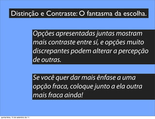 Distinção e Contraste: O fantasma da escolha.

                                     Opções apresentadas juntas mostram
                                     mais contraste entre sí, e opções muito
                                     discrepantes podem alterar a percepção
                                     de outras.

                                     Se você quer dar mais ênfase a uma
                                     opção fraca, coloque junto a ela outra
                                     mais fraca ainda!

quinta-feira, 15 de setembro de 11
 