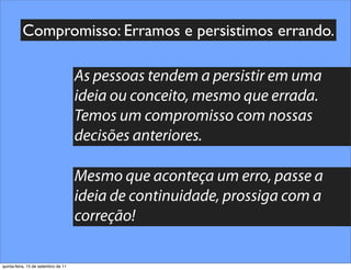 Compromisso: Erramos e persistimos errando.

                                     As pessoas tendem a persistir em uma
                                     ideia ou conceito, mesmo que errada.
                                     Temos um compromisso com nossas
                                     decisões anteriores.

                                     Mesmo que aconteça um erro, passe a
                                     ideia de continuidade, prossiga com a
                                     correção!

quinta-feira, 15 de setembro de 11
 