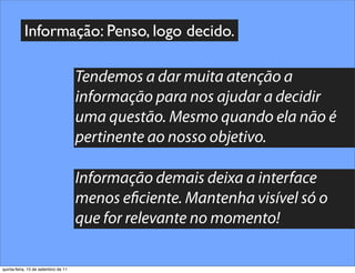 Informação: Penso, logo decido.

                                     Tendemos a dar muita atenção a
                                     informação para nos ajudar a decidir
                                     uma questão. Mesmo quando ela não é
                                     pertinente ao nosso objetivo.

                                     Informação demais deixa a interface
                                     menos e ciente. Mantenha visível só o
                                     que for relevante no momento!

quinta-feira, 15 de setembro de 11
 