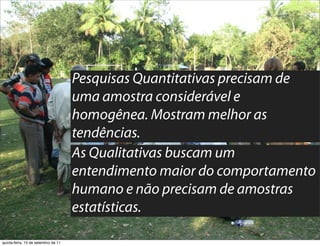Pesquisas Quantitativas precisam de
                                     uma amostra considerável e
                                     homogênea. Mostram melhor as
                                     tendências.
                                     As Qualitativas buscam um
                                     entendimento maior do comportamento
                                     humano e não precisam de amostras
                                     estatísticas.

quinta-feira, 15 de setembro de 11
 