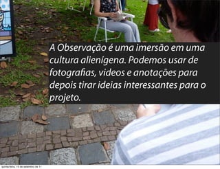A Observação é uma imersão em uma
                                     cultura alienígena. Podemos usar de
                                     fotogra as, videos e anotações para
                                     depois tirar ideias interessantes para o
                                     projeto.




quinta-feira, 15 de setembro de 11
 