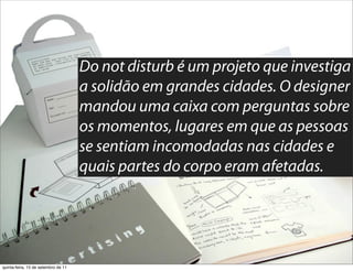 Do not disturb é um projeto que investiga
                                     a solidão em grandes cidades. O designer
                                     mandou uma caixa com perguntas sobre
                                     os momentos, lugares em que as pessoas
                                     se sentiam incomodadas nas cidades e
                                     quais partes do corpo eram afetadas.




quinta-feira, 15 de setembro de 11
 