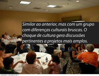 Similar ao anterior, mas com um grupo
                                     com diferenças culturais bruscas. O
                                     choque de cultura gera discussões
                                     pertinentes a projetos mais amplos.




quinta-feira, 15 de setembro de 11
 