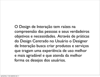 O Design de Interação tem raízes na
                         compreensão das pessoas e seus verdadeiros
                         objetivos e necessidades. Através de práticas
                         do Design Centrado no Usuário o Designer
                         de Interação busca criar produtos e serviços
                         que tragam uma experiência de uso melhor
                         e mais agradável e que atenda da melhor
                         forma os desejos dos usuários.


quinta-feira, 15 de setembro de 11
 