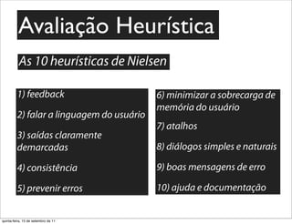Avaliação Heurística
          As 10 heurísticas de Nielsen

         1) feedback                       6) minimizar a sobrecarga de
                                           memória do usuário
         2) falar a linguagem do usuário
                                           7) atalhos
         3) saídas claramente
         demarcadas                        8) diálogos simples e naturais

         4) consistência                   9) boas mensagens de erro

         5) prevenir erros                 10) ajuda e documentação


quinta-feira, 15 de setembro de 11
 