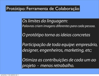 Protótipo: Ferramenta de Colaboração

                                     Os limites da linguagem:
                                     Palavras criam imagens diferentes para cada pessoa.

                                     O protótipo torna as ideias concretas

                                     Participação de toda equipe: empresário,
                                     designer, engenheiros, marketing, etc;

                                     Otimiza as contribuições de cada um ao
                                     projeto - menos retrabalho.
quinta-feira, 15 de setembro de 11
 