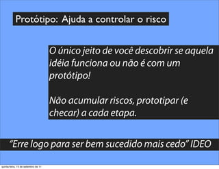 Protótipo: Ajuda a controlar o risco


                                     O único jeito de você descobrir se aquela
                                     idéia funciona ou não é com um
                                     protótipo!

                                     Não acumular riscos, prototipar (e
                                     checar) a cada etapa.


      “Erre logo para ser bem sucedido mais cedo” IDEO
quinta-feira, 15 de setembro de 11
 