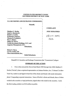 UNITED STATES DISTRICT COURT
                            SOUTHERN DISTRICT OF NEW YORK


U.S. SECURITIES AND EXCHANGE COMMISSION, :



                                                                     :COMPLAINT

Matthew C. Devlin,                                                    JURY DEMANDED
Jamil A. Bouchareb,
Daniel A. Corbin,
Frederick E. Bowers,
Thomas R. Faulhaber,
Eric A. Holzer,
Jeffrey R. Glover,
Corbin Investment Holdings, LLC; and
Augustus Management, LLC,
                          Defendants,

Maria T. Checa,
Lee H. Corbin; and
Checa International, Inc.,
                                Relief Defendants.


        Plaintiff U.S. Securities and Exchange Commission (the quot;Commission7')alleges:

                                  SUMMARY OF THE ACTION

        1.    Over a four year period, from at least March 2004 through July 2008, Matthew C.

Devlin (quot;De~lin~~), a registered representative at Lehman Brothers, Inc. (quot;Lehmanquot;) in New
                then

York City, traded on and tipped at least four of his clients and friends with inside information

about 13 impending corporate transactions. Some of Devlin7sclients and friends, three of whom

worked in the securities or legal professions, tipped others who traded in the securities. In all,

the illicit trading yielded over $4.8 million in profits..
 