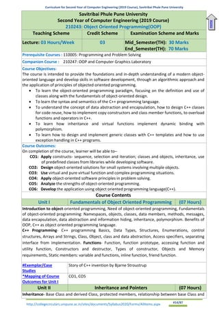 Curriculum for Second Year of Computer Engineering (2019 Course), Savitribai Phule Pune University
http://collegecirculars.unipune.ac.in/sites/documents/Syllabus2020/Forms/AllItems.aspx #14/87
Savitribai Phule Pune University
Second Year of Computer Engineering (2019 Course)
210243: Object Oriented Programming(OOP)
Teaching Scheme Credit Scheme Examination Scheme and Marks
Lecture: 03 Hours/Week 03 Mid_Semester(TH): 30 Marks
End_Semester(TH): 70 Marks
Prerequisite Courses : 110005: Programming and Problem Solving
Companion Course : 210247: OOP and Computer Graphics Laboratory
Course Objectives:
The course is intended to provide the foundations and in-depth understanding of a modern object-
oriented language and develop skills in software development, through an algorithmic approach and
the application of principles of objected oriented programming.
• To learn the object-oriented programming paradigm, focusing on the definition and use of
classes along with the fundamentals of object-oriented design.
• To learn the syntax and semantics of the C++ programming language.
• To understand the concept of data abstraction and encapsulation, how to design C++ classes
for code reuse, how to implement copy constructors and class member functions, to overload
functions and operators in C++.
• To learn how inheritance and virtual functions implement dynamic binding with
polymorphism.
• To learn how to design and implement generic classes with C++ templates and how to use
exception handling in C++ programs.
Course Outcomes:
On completion of the course, learner will be able to–
CO1: Apply constructs- sequence, selection and iteration; classes and objects, inheritance, use
of predefined classes from libraries while developing software.
CO2: Design object-oriented solutions for small systems involving multiple objects.
CO3: Use virtual and pure virtual function and complex programming situations.
CO4: Apply object-oriented software principles in problem solving.
CO5: Analyze the strengths of object-oriented programming.
CO6: Develop the application using object oriented programming language(C++).
Course Contents
Unit I Fundamentals of Object Oriented Programming (07 Hours)
Introduction to object-oriented programming, Need of object-oriented programming, Fundamentals
of object-oriented programming: Namespaces, objects, classes, data members, methods, messages,
data encapsulation, data abstraction and information hiding, inheritance, polymorphism. Benefits of
OOP, C++ as object oriented programming language.
C++ Programming- C++ programming Basics, Data Types, Structures, Enumerations, control
structures, Arrays and Strings, Class, Object, class and data abstraction, Access specifiers, separating
interface from implementation. Functions- Function, function prototype, accessing function and
utility function, Constructors and destructor, Types of constructor, Objects and Memory
requirements, Static members: variable and functions, inline function, friend function.
#Exemplar/Case
Studies
Story of C++ invention by Bjarne Stroustrup
*Mapping of Course
Outcomes for Unit I
CO1, CO5
Unit II Inheritance and Pointers (07 Hours)
Inheritance- Base Class and derived Class, protected members, relationship between base Class and
Home
 