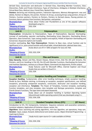 Curriculum for Second Year of Computer Engineering (2019 Course), Savitribai Phule Pune University
http://collegecirculars.unipune.ac.in/sites/documents/Syllabus2020/Forms/AllItems.aspx #15/87
derived Class, Constructor and destructor in Derived Class, Overriding Member Functions, Class
Hierarchies, Public and Private Inheritance, Types of Inheritance, Ambiguity in Multiple Inheritance,
Virtual Base Class, Abstract class, Friend Class, Nested Class.
Pointers: declaring and initializing pointers, indirection Operators, Memory Management: new and
delete, Pointers to Objects, this pointer, Pointers Vs Arrays, accessing Arrays using pointers, Arrays of
Pointers, Function pointers, Pointers to Pointers, Pointers to Derived classes, Passing pointers to
functions, Return pointers from functions, Null pointer, void pointer.
#Exemplar/Case
Studies
Know about Firefox and Thunderbird as one of the popular softwares
developed using C++
*Mapping of Course
Outcomes for Unit II
CO2, CO4
Unit III Polymorphism (07 Hours)
Polymorphism- Introduction to Polymorphism, Types of Polymorphism, Operator Overloading-
concept of overloading, operator overloading, Overloading Unary Operators, Overloading Binary
Operators, Data Conversion, Type casting (implicit and explicit), Pitfalls of Operator Overloading and
Conversion, Keywords explicit and mutable.
Function overloading, Run Time Polymorphism- Pointers to Base class, virtual function and its
significance in C++, pure virtual function and virtual table, virtual destructor, abstract base class.
#Exemplar/Case
Studies
Study about use of C++ SDKs wrappers for Java and .Net.
*Mapping of Course
Outcomes for Unit III
CO2, CO3, CO4
Unit IV Files and Streams (07 Hours)
Data hierarchy, Stream and files, Stream Classes, Stream Errors, Disk File I/O with Streams, File
Pointers, and Error Handling in File I/O, File I/O with Member Functions, Overloading the Extraction
and Insertion Operators, memory as a Stream Object, Command-Line Arguments, Printer output.
#Exemplar/Case
Studies
Study features used for Microsoft Office, Internet Explorer and Visual
Studio that are written in Visual C++
*Mapping of Course
Outcomes for Unit IV
CO2, CO4
Unit V Exception Handling and Templates (07 Hours)
Exception Handling- Fundamentals, other error handling techniques, simple exception handling-
Divide by Zero, Multiple catching, re-throwing an exception, exception specifications, user defined
exceptions, processing unexpected exceptions, constructor, destructor and exception handling,
exception and inheritance. Templates- The Power of Templates, Function template, overloading
Function templates, and class template, class template and Nontype parameters, template and
friends Generic Functions, The type name and export keywords.
#Exemplar/Case
Studies
Study about use of exception handling in Symbian Operating System
(discontinued mobile operating system) that was developed using C++.
*Mapping of Course
Outcomes for Unit V
CO2, CO4, CO6
Unit VI Standard Template Library (STL) (07 Hours)
Introduction to STL, STL Components, Containers- Sequence container and associative containers,
container adapters, Application of Container classes: vector, list,
Algorithms- basic searching and sorting algorithms, min-max algorithm, set operations, heap sort,
Iterators- input, output, forward, bidirectional and random access. Object Oriented Programming – a
road map to future
#Exemplar/Case
Studies
Study MySQL open source C++ code available at GitHub.
*Mapping of Course
Outcomes for Unit VI
CO2, CO4, CO6
Home
 
