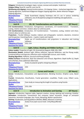 Curriculum for Second Year of Computer Engineering (2019 Course), Savitribai Phule Pune University
http://collegecirculars.unipune.ac.in/sites/documents/Syllabus2020/Forms/AllItems.aspx #18/87
Polygons: Introduction to polygon, types: convex, concave and complex. Inside test.
Polygon Filling: flood fill, seed fill, scan line fill.
Windowing and clipping: viewing transformations, 2-D clipping: Cohen – Sutherland algorithm line
Clipping algorithm, Sutherland Hodgeman Polygon clipping algorithm, Weiler Atherton Polygon
Clipping algorithm.
#Exemplar/Case
Studies
Study Guard-band clipping Technique and it’s use in various rendering
softwares, Use of 3D pipeline/ polygonal modelling and applications.
*Mapping of Course
Outcomes for Unit II
CO2, CO3
Unit III 2D, 3D Transformations and Projections (07 Hours)
2-D transformations: introduction, homogeneous coordinates, 2-D transformations - Translation,
scaling, rotation and shear, rotation about an arbitrary point.
3-D transformations: introduction, 3-D transformations - Translation, scaling, rotation and shear,
rotation about an arbitrary axis.
Projections : Parallel (Oblique: Cavalier, Cabinet and orthographic: isometric, diametric, trimetric)
and Perspective ( Vanishing Points – 1 point, 2 point and 3 point)
#Exemplar/Case
Studies
Study use of transformations and projections in education and training
software.
*Mapping of Course
Outcomes for Unit III
CO2, CO4
Unit IV Light, Colour, Shading and Hidden Surfaces (07 Hours)
Colour models: Properties of Light, CIE chromaticity Diagram, RGB, HSV, CMY.
Illumination Models: Ambient Light, Diffuse reflection, Specular Reflection, and the Phong model,
Combined diffuse and Specular reflections with multiple light sources, warn model,
Shading Algorithms: Halftone, Gauraud and Phong Shading.
Hidden Surfaces Introduction, Back face detection and removal, Algorithms: Depth buffer (z), Depth
sorts (Painter), Area subdivision (Warnock)
#Exemplar/Case
Studies
Study any popular graphics designing software
*Mapping of Course
Outcomes for Unit IV
CO5
Unit V Curves and Fractals (07 Hours)
Curves: Introduction, Interpolation and Approximation, Blending function, B-Spline curve, Bezier
curve,
Fractals: Introduction, Classification, Fractal generation: snowflake, Triadic curve, Hilbert curve,
Applications.
#Exemplar/Case
Studies
Case study on measuring the length of coastline using fractals
*Mapping of Course
Outcomes for Unit V
CO2, CO6
Unit VI Introduction to Animation and Gaming (07 Hours)
Segment: Introduction, Segment table, Segment creation, closing, deleting and renaming, Visibility.
Animation: Introduction, Conventional and computer based animation, Design of animation
sequences, Animation languages, Key- frame, Morphing, Motion specification.
Gaming: Introduction, Gaming platform (NVIDIA, i8060), Advances in Gaming.
#Exemplar/Case
Studies
Study of any open source tools- Unity/Maya/Blender
*Mapping of Course
Outcomes for Unit VI
CO6
Home
 