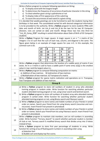 Curriculum for Second Year of Computer Engineering (2019 Course), Savitribai Phule Pune University
http://collegecirculars.unipune.ac.in/sites/documents/Syllabus2020/Forms/AllItems.aspx #25/87
5
Write a Python program to compute following operations on String:
a) To display word with the longest length
b) To determines the frequency of occurrence of particular character in the string
c) To check whether given string is palindrome or not
d) To display index of first appearance of the substring
e) To count the occurrences of each word in a given string
6
It is decided that weekly greetings are to be furnished to wish the students having their
birthdays in that week. The consolidated sorted list with desired categorical information
is to be provided to the authority. Write a Python program to store students PRNs with
date and month of birth. Let List_A and List_B be the two list for two SE Computer
divisions. Lists are sorted on date and month. Merge these two lists into third list
“List_SE_Comp_DOB” resulting in sorted information about Date of Birth of SE Computer
students
7
Write a Python Program for magic square. A magic square is an n * n matrix of the
integers 1 to n2 such that the sum of each row, column, and diagonal is the same. The
figure given below is an example of magic square for case n=5. In this example, the
common sum is 65.
8
Write a Python program that determines the location of a saddle point of matrix if one
exists. An m x n matrix is said to have a saddle point if some entry a[i][j] is the smallest
value in row i and the largest value in j.
9
Write a Python program to compute following computation on matrix:
a) Addition of two matrices B) Subtraction of two matrices
c) Multiplication of two matrices d) Transpose of a matrix
10
Write a Python program for sparse matrix realization and operations on it- Transpose,
Fast Transpose and addition of two matrices
Group B
11
a) Write a Python program to store roll numbers of student in array who attended
training program in random order. Write function for searching whether particular
student attended training program or not, using Linear search and Sentinel search.
b) Write a Python program to store roll numbers of student array who attended training
program in sorted order. Write function for searching whether particular student
attended training program or not, using Binary search and Fibonacci search
12
a) Write a Python program to store names and mobile numbers of your friends in sorted
order on names. Search your friend from list using binary search (recursive and non-
recursive). Insert friend if not present in phonebook
b) Write a Python program to store names and mobile numbers of your friends in sorted
order on names. Search your friend from list using Fibonacci search. Insert friend if not
present in phonebook.
13
Write a Python program to maintain club members, sort on roll numbers in ascending
order. Write function “Ternary_Search” to search whether particular student is member
of club or not. Ternary search is modified binary search that divides array into 3 halves
instead of two.
14
Write a Python program to store first year percentage of students in array. Write
function for sorting array of floating point numbers in ascending order using
a) Selection Sort
b) Bubble sort and display top five scores.
Home
 