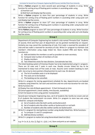 Curriculum for Second Year of Computer Engineering (2019 Course), Savitribai Phule Pune University
http://collegecirculars.unipune.ac.in/sites/documents/Syllabus2020/Forms/AllItems.aspx #26/87
15
Write a Python program to store second year percentage of students in array. Write
function for sorting array of floating point numbers in ascending order using
a) Insertion sort
b) Shell Sort and display top five scores
16
Write a Python program to store first year percentage of students in array. Write
function for sorting array of floating point numbers in ascending order using quick sort
and display top five scores.
17
Write a Python program to store 12th
class percentage of students in array. Write
function for sorting array of floating point numbers in ascending order using bucket sort
and display top five scores.
18
Write Python program to store 10th
class percentage of students in array. Write function
for sorting array of floating point numbers in ascending order using radix sort and display
top five scores
Group C
19
Department of Computer Engineering has student's club named 'Pinnacle Club'. Students
of second, third and final year of department can be granted membership on request.
Similarly one may cancel the membership of club. First node is reserved for president of
club and last node is reserved for secretary of club. Write C++ program to maintain club
member‘s information using singly linked list. Store student PRN and Name. Write
functions to:
a) Add and delete the members as well as president or even secretary.
b) Compute total number of members of club
c) Display members
d) Two linked lists exists for two divisions. Concatenate two lists.
20
The ticket booking system of Cinemax theater has to be implemented using C++ program.
There are 10 rows and 7 seats in each row. Doubly circular linked list has to be
maintained to keep track of free seats at rows. Assume some random booking to start
with. Use array to store pointers (Head pointer) to each row. On demand
a) The list of available seats is to be displayed
b) The seats are to be booked
c) The booking can be cancelled.
21
Write C++ program for storing appointment schedule for day. Appointments are booked
randomly using linked list. Set start and end time and min and max duration for visit slot.
Write functions for-
A) Display free slots B) Book appointment C) Sort list based on time
D) Cancel appointment ( check validity, time bounds, availability)
E) Sort list based on time using pointer manipulation
22
Second year Computer Engineering class, set A of students like Vanilla Ice-cream and set
B of students like butterscotch ice-cream. Write C++ program to store two sets using
linked list. compute and display-
a) Set of students who like both vanilla and butterscotch
b) Set of students who like either vanilla or butterscotch or not both
c) Number of students who like neither vanilla nor butterscotch
23
Write C++ program for storing binary number using doubly linked lists. Write functions-
a) To compute 1‘s and 2‘s complement
b) Add two binary numbers
24
Write C++ program to realize Set using Generalized Liked List (GLL)
e.g. A ={ a, b, {c, d,e, {}, {f,g}, h, I, {j,k}, l, m}. Store and print as set notation.
Group D
Home
 