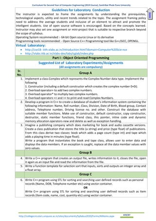Curriculum for Second Year of Computer Engineering (2019 Course), Savitribai Phule Pune University
http://collegecirculars.unipune.ac.in/sites/documents/Syllabus2020/Forms/AllItems.aspx #29/87
Guidelines for Laboratory Conduction
The instructor is expected to frame the assignments by understanding the prerequisites,
technological aspects, utility and recent trends related to the topic. The assignment framing policy
need to address the average students and inclusive of an element to attract and promote the
intelligent students. Use of open source software is encouraged. Based on the concepts learned.
Instructor may also set one assignment or mini-project that is suitable to respective branch beyond
the scope of syllabus.
Operating System recommended :- 64-bit Open source Linux or its derivative
Programming tools recommended: - Open Source C++ Programming tool like G++/GCC, OPENGL.
Virtual Laboratory:
• http://cse18- iiith.vlabs.ac.in/Introduction.html?domain=Computer%20Scie nce
• http://vlabs.iitb.ac.in/vlabs-dev/labs/cglab/index.php
Part I : Object Oriented Programming
Suggested List of Laboratory Experiments/Assignments
(All assignments are compulsory)
Sr.
No.
Group A
1. Implement a class Complex which represents the Complex Number data type. Implement the
following
1. Constructor (including a default constructor which creates the complex number 0+0i).
2. Overload operator+ to add two complex numbers.
3. Overload operator* to multiply two complex numbers.
4. Overload operators << and >> to print and read Complex Numbers.
2. Develop a program in C++ to create a database of student’s information system containing the
following information: Name, Roll number, Class, Division, Date of Birth, Blood group, Contact
address, Telephone number, Driving license no. and other. Construct the database with
suitable member functions. Make use of constructor, default constructor, copy constructor,
destructor, static member functions, friend class, this pointer, inline code and dynamic
memory allocation operators-new and delete as well as exception handling.
3. Imagine a publishing company which does marketing for book and audio cassette versions.
Create a class publication that stores the title (a string) and price (type float) of publications.
From this class derive two classes: book which adds a page count (type int) and tape which
adds a playing time in minutes (type float).
Write a program that instantiates the book and tape class, allows user to enter data and
displays the data members. If an exception is caught, replace all the data member values with
zero values.
Group B
4. Write a C++ program that creates an output file, writes information to it, closes the file, open
it again as an input file and read the information from the file.
5. Write a function template for selection sort that inputs, sorts and outputs an integer array and
a float array.
Group C
6. Write C++ program using STL for sorting and searching user defined records such as personal
records (Name, DOB, Telephone number etc) using vector container.
OR
Write C++ program using STL for sorting and searching user defined records such as Item
records (Item code, name, cost, quantity etc) using vector container.
Home
 